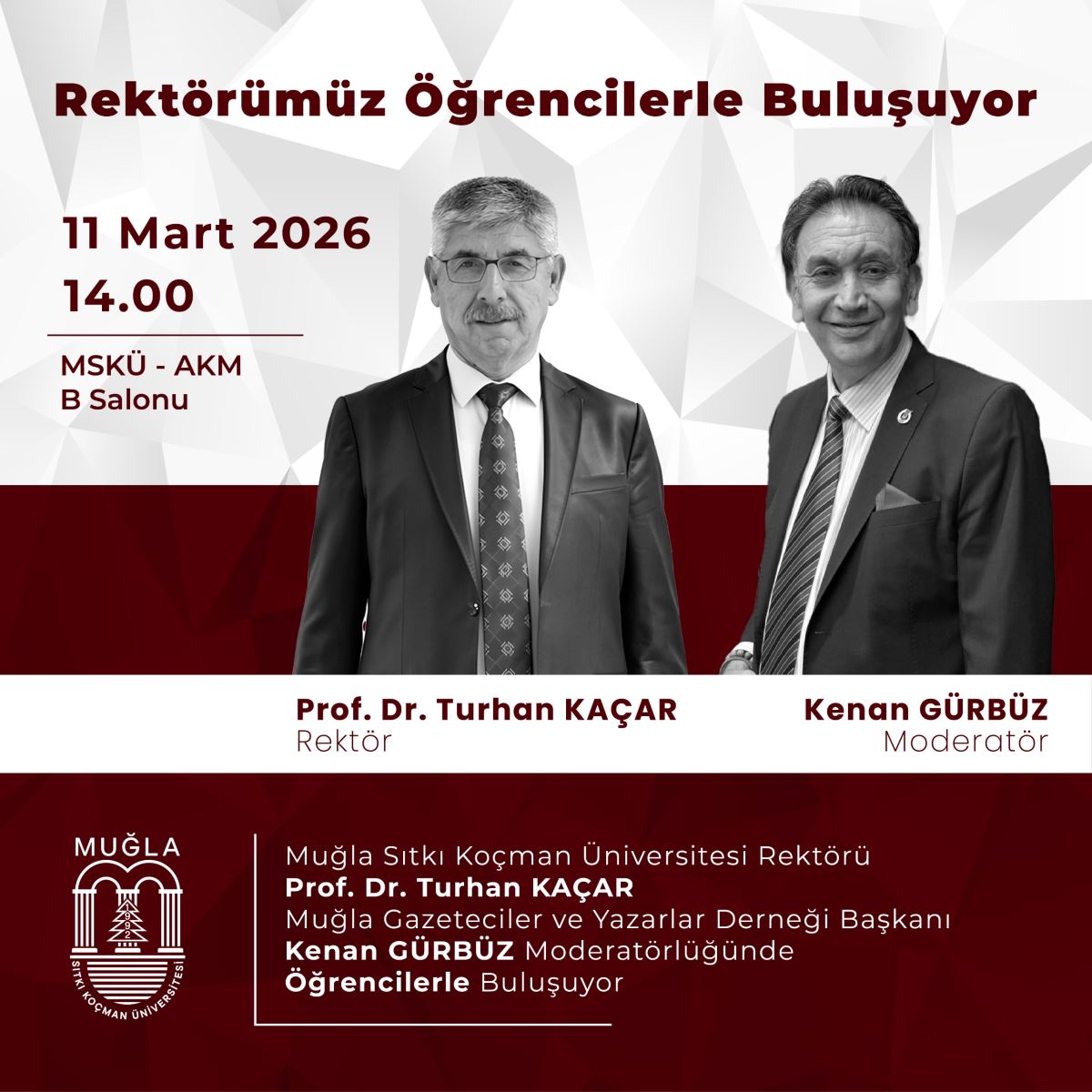 Poster, beyaz-askar geometrik arka plan üzerinde kırmızı tonlarda vurgu yapan bir tasarıma sahip. Üstte büyük kırmızı yazıyla etkinliğin başlığı okunuyor: “Rektörümüz Öğrencilerle Buluşuyor.” Alt kısımda Muğla Sıtkı Koçman Üniversitesi logosu ve kurum bilgileri yer alıyor. Başlık ve tema:  Başlık merkezi ve üst bölümde büyük puntolu, koyu kırmızı renkte yazılmış. Alt kısımda etkinliğin amacı ve katılımcılarla buluşma temasını destekleyen metinler bulunuyor. Katılımcılar ve roller:  İki kişi fotoğrafta öne çıkıyor: Soldaki, Prof. Dr. Turhan KAÇAR, rektör olarak tanımlanıyor. Sağdaki kişi Kenan GÜRBÜZ, moderatör olarak belirtilmiş. Alt kısımda, her iki kişi için ad-soyad ve rol (Rektör / Moderatör) açık şekilde belirtilmiş. Etkinlik bilgileri:  Tarih ve saat: 11 Mart 2026, saat 14:00. Yer: MSKÜ - AKM B Salonu. İçerik özetine göre, rektör ile öğrencilerin buluşması formatında bir etkinlik tasvir ediliyor. Arka plan ve tasarım unsurları:  Geometrik desenli arka plan siyah değil, açık gri tonlarda ve beyazdır; tasarımın odak noktası metin ve iki kişidir. Renk olarak kırmızı tonlar başta olmak üzere, saydam geçişler ve net kontrastlar kullanılmış. Ek notlar:  Poster, üniversitenin resmi iletişim materyali gibi görünüyor; etkinlik programı ve katılım bilgileri açıkça paylaşılmış. Görselde metinler kısa ve net; önemli bilgiler (kimler, ne zaman, nerede) öne çıkarılmış.